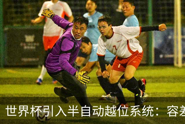 世界杯引入半自动越位系统：容差缩至10厘米，助理裁判更快举旗